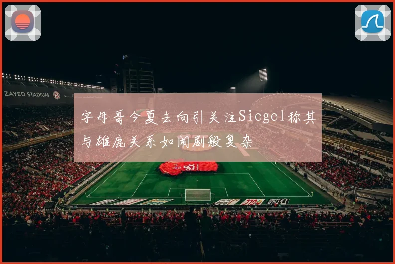 字母哥今夏去向引关注Siegel称其与雄鹿关系如闹剧般复杂