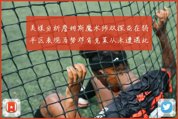 美媒分析詹姆斯魔术师双探花在弱半区表现马努邓肯克莱从未遭遇此情况