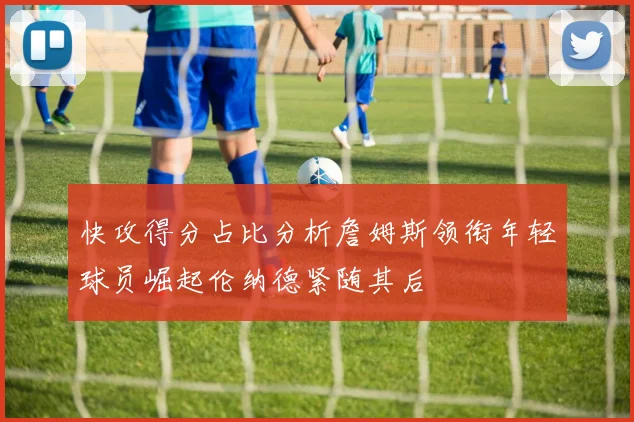 快攻得分占比分析詹姆斯领衔年轻球员崛起伦纳德紧随其后