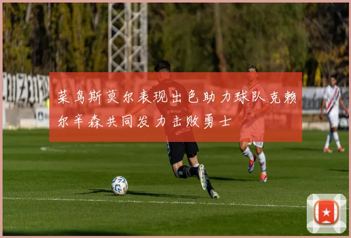 菜鸟斯莫尔表现出色助力球队克赖尔辛森共同发力击败勇士