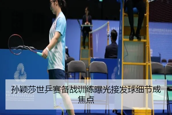 孙颖莎世乒赛备战训练曝光接发球细节成焦点